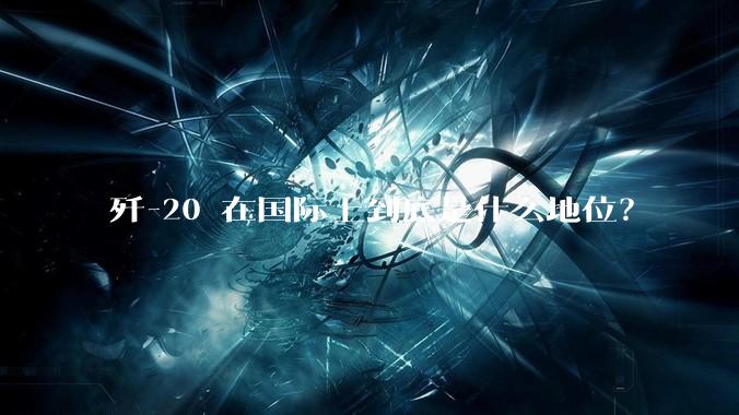 歼-20 在国际上到底是什么地位？